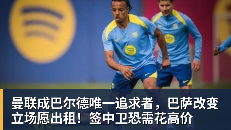 曼联成巴尔德唯一追求者,巴萨改变立场愿出租!签中卫恐需花高价