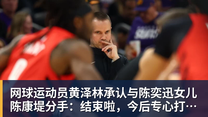 网球运动员黄泽林承认与陈奕迅女儿陈康堤分手：结束啦，今后专心打球，“离陈奕迅越来越远了”